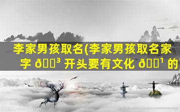 李家男孩取名(李家男孩取名家字 🐳 开头要有文化 🌹 的)
